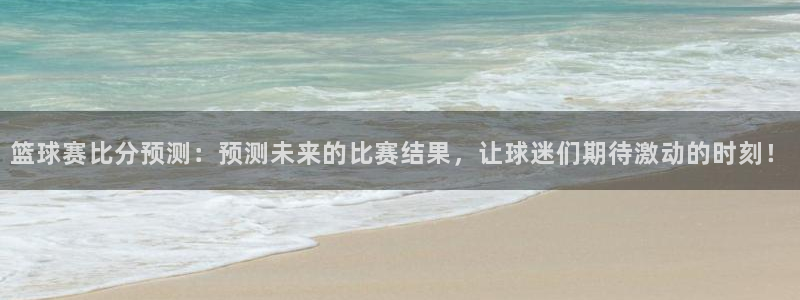 意昂4登陆：篮球赛比分预测：预测未来的比赛结果，让球迷们期待